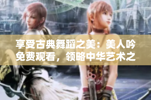 享受古典舞蹈之美：美人吟免費觀看，領(lǐng)略中華藝術(shù)之精髓！