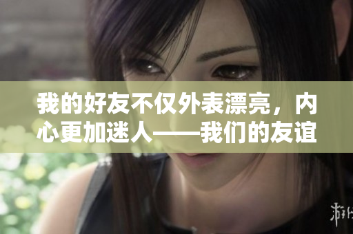 我的好友不僅外表漂亮，內(nèi)心更加迷人——我們的友誼如何讓我更加成熟