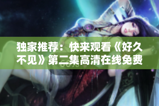 獨家推薦：快來觀看《好久不見》第二集高清在線免費播放！