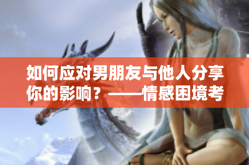 如何應(yīng)對男朋友與他人分享你的影響？——情感困境考慮與解決