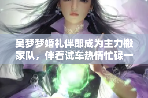 吳夢夢婚禮伴郎成為主力搬家隊(duì)，伴著試車熱情忙碌一整天