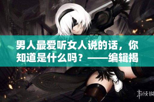 男人最愛聽女人說的話，你知道是什么嗎？——編輯揭秘