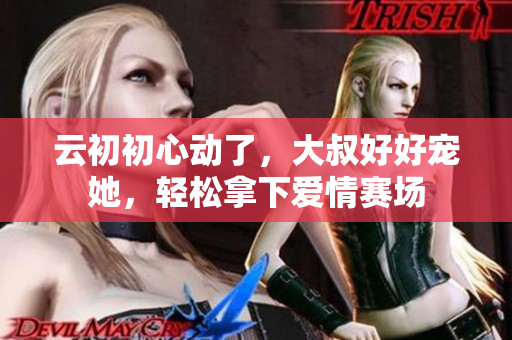 云初初心動(dòng)了，大叔好好寵她，輕松拿下愛情賽場(chǎng)