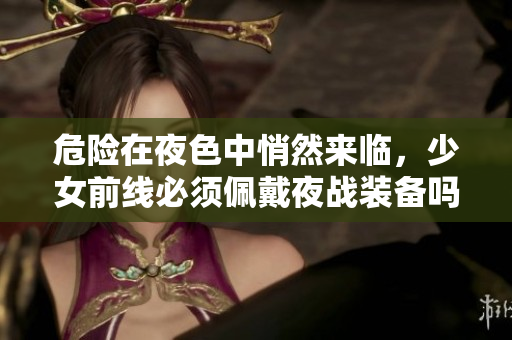 危險在夜色中悄然來臨，少女前線必須佩戴夜戰(zhàn)裝備嗎？