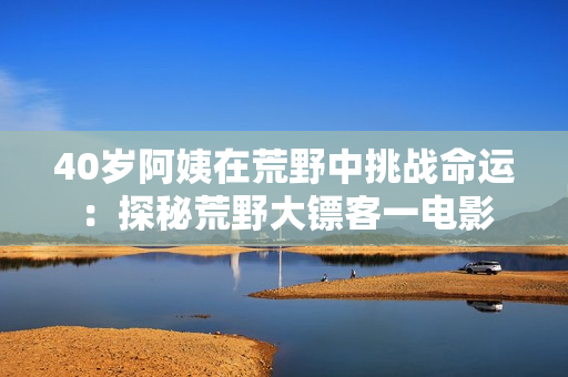 40歲阿姨在荒野中挑戰(zhàn)命運(yùn)：探秘荒野大鏢客一電影