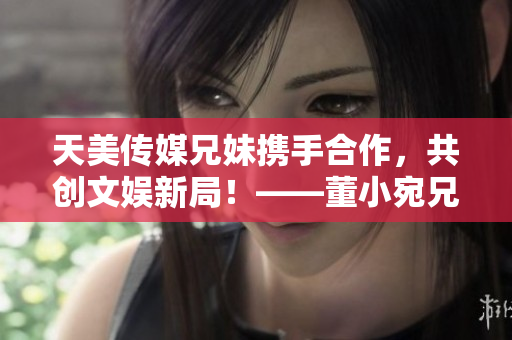 天美傳媒兄妹攜手合作，共創(chuàng)文娛新局！——董小宛兄妹的最新動態(tài)