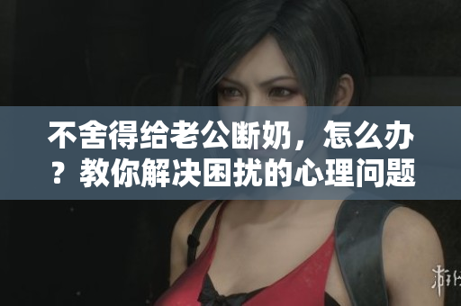 不舍得給老公斷奶，怎么辦？教你解決困擾的心理問題！