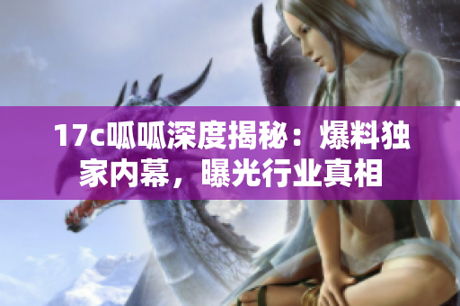 17c呱呱深度揭秘：爆料獨家內(nèi)幕，曝光行業(yè)真相