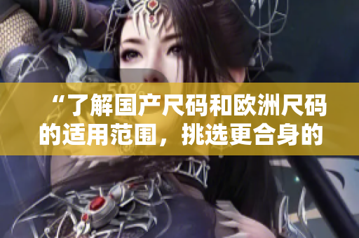 “了解國產(chǎn)尺碼和歐洲尺碼的適用范圍，挑選更合身的服裝！”