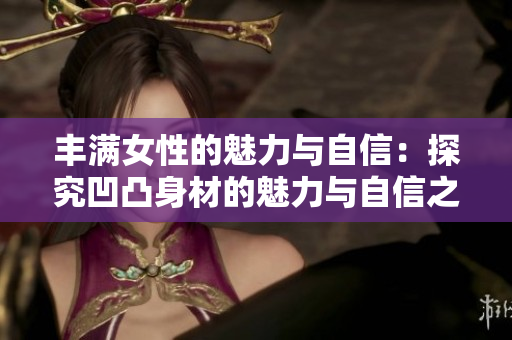 豐滿女性的魅力與自信：探究凹凸身材的魅力與自信之道