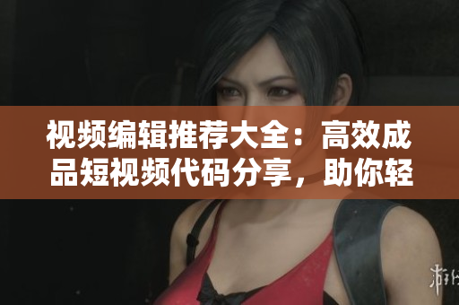 視頻編輯推薦大全：高效成品短視頻代碼分享，助你輕松制作出色作品