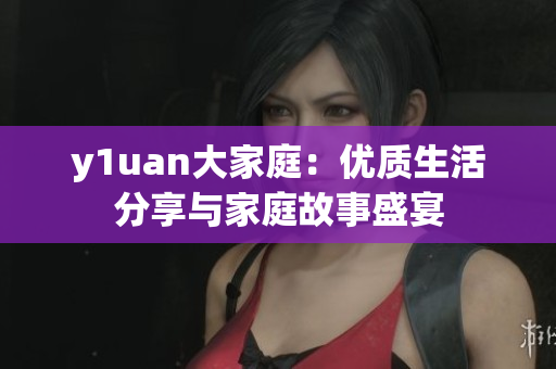 y1uan大家庭：優(yōu)質(zhì)生活分享與家庭故事盛宴