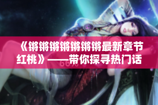 《鏘鏘鏘鏘鏘鏘鏘最新章節(jié)紅桃》——帶你探尋熱門話題的深度解析! 《鏘鏘鏘鏘鏘鏘鏘最新章節(jié)紅桃》——帶你探尋熱門話題的深度解析!