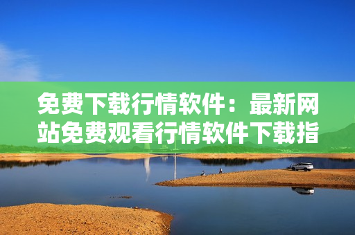免費下載行情軟件：最新網(wǎng)站免費觀看行情軟件下載指南