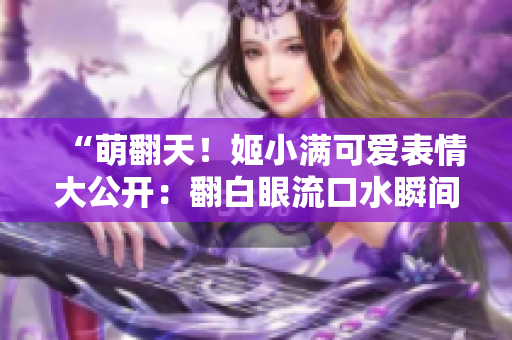 “萌翻天！姬小滿(mǎn)可愛(ài)表情大公開(kāi)：翻白眼流口水瞬間抓拍！”