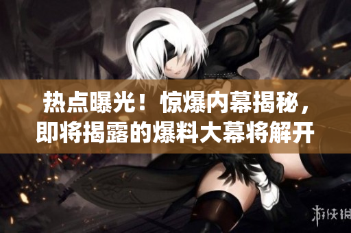 熱點(diǎn)曝光！驚爆內(nèi)幕揭秘，即將揭露的爆料大幕將解開(kāi)神秘面紗(1)