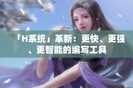 「H系統(tǒng)」革新：更快、更強(qiáng)、更智能的編寫(xiě)工具