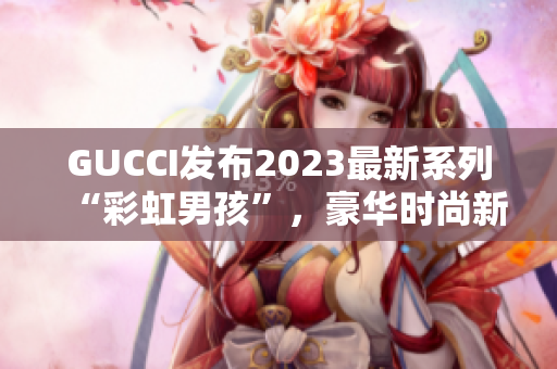 GUCCI發(fā)布2023最新系列“彩虹男孩”，豪華時尚新風(fēng)尚
