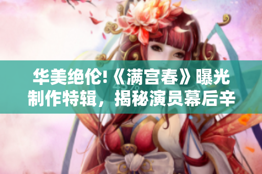 華美絕倫!《滿宮春》曝光制作特輯,揭秘演員幕后辛酸與付出 華美絕倫!《滿宮春》曝光制作特輯,揭秘演員幕后辛酸與付出