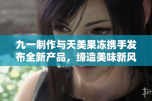 九一制作與天美果凍攜手發(fā)布全新產(chǎn)品，締造美味新風(fēng)潮