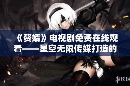 《贅婿》電視劇免費(fèi)在線觀看——星空無(wú)限傳媒打造的家庭情感劇