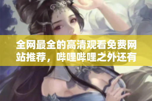 全網(wǎng)最全的高清觀看免費網(wǎng)站推薦，嗶哩嗶哩之外還有哪些好選擇？