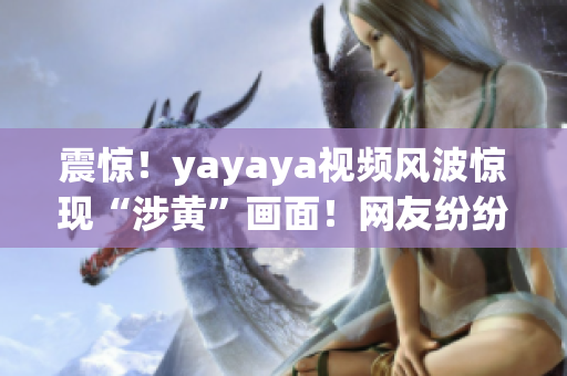 震驚！yayaya視頻風(fēng)波驚現(xiàn)“涉黃”畫面！網(wǎng)友紛紛痛斥
