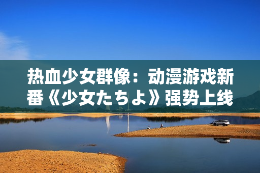 熱血少女群像：動(dòng)漫游戲新番《少女たちよ》強(qiáng)勢(shì)上線