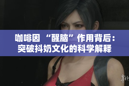 咖啡因 “醒腦”作用背后：突破抖奶文化的科學(xué)解釋