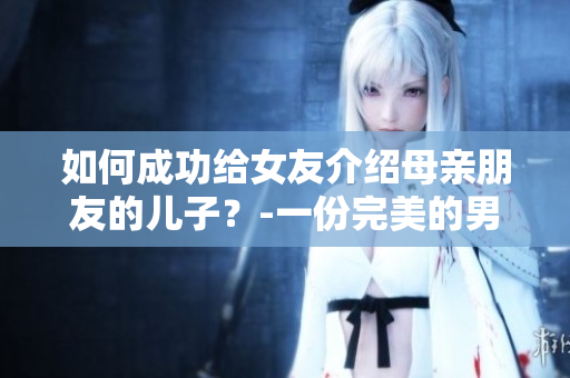 如何成功給女友介紹母親朋友的兒子？-一份完美的男友裙帶關系策略