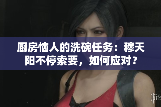 廚房惱人的洗碗任務(wù)：穆天陽(yáng)不停索要，如何應(yīng)對(duì)？