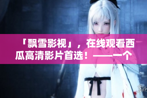 「飄雪影視」，在線觀看西瓜高清影片首選！——一個方便高效的觀影平臺