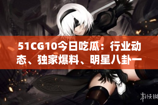 51CG10今日吃瓜：行業(yè)動(dòng)態(tài)、獨(dú)家爆料、明星八卦一網(wǎng)打盡(1)