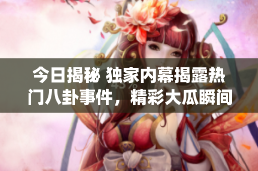 今日揭秘 獨家內幕揭露熱門八卦事件，精彩大瓜瞬間曝光(1)