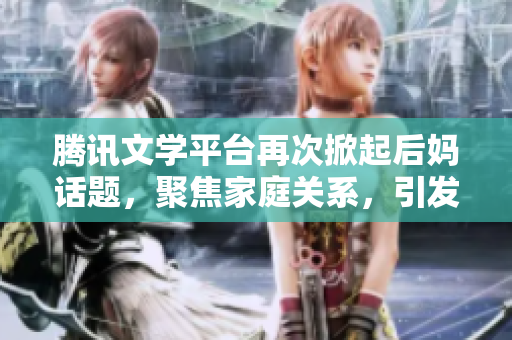 騰訊文學平臺再次掀起后媽話題，聚焦家庭關系，引發(fā)熱議