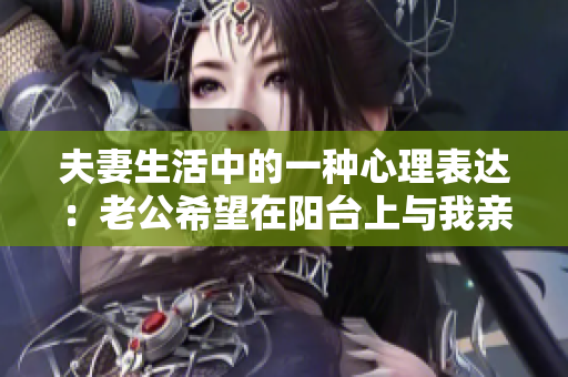 夫妻生活中的一種心理表達：老公希望在陽臺上與我親熱