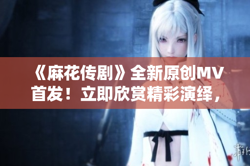 《麻花傳劇》全新原創(chuàng)MV首發(fā)！立即欣賞精彩演繹，不容錯過！