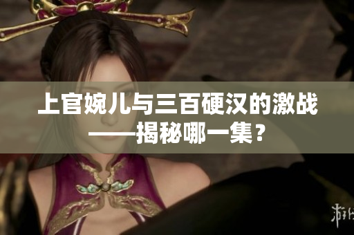 上官婉兒與三百硬漢的激戰(zhàn)——揭秘哪一集？