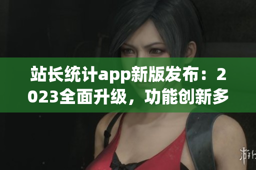 站長統(tǒng)計app新版發(fā)布：2023全面升級，功能創(chuàng)新多項優(yōu)化(1)