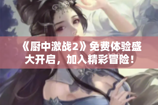 《廚中激戰(zhàn)2》免費(fèi)體驗盛大開啟，加入精彩冒險！