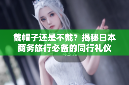 戴帽子還是不戴？揭秘日本商務(wù)旅行必備的同行禮儀