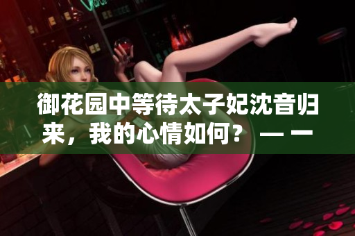 御花園中等待太子妃沈音歸來，我的心情如何？ — 一位編輯的個人感受