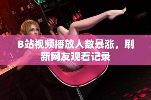B站視頻播放人數(shù)暴漲，刷新網(wǎng)友觀看記錄