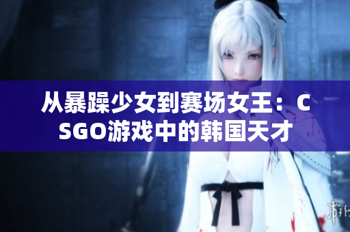 從暴躁少女到賽場女王：CSGO游戲中的韓國天才