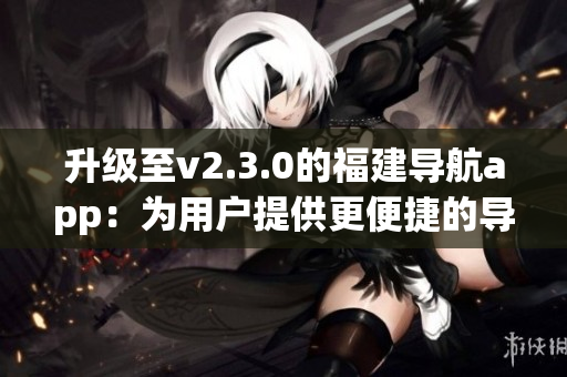 升級至v2.3.0的福建導(dǎo)航app：為用戶提供更便捷的導(dǎo)航體驗(1)