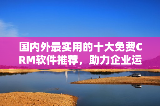 國(guó)內(nèi)外最實(shí)用的十大免費(fèi)CRM軟件推薦，助力企業(yè)運(yùn)營(yíng)管理