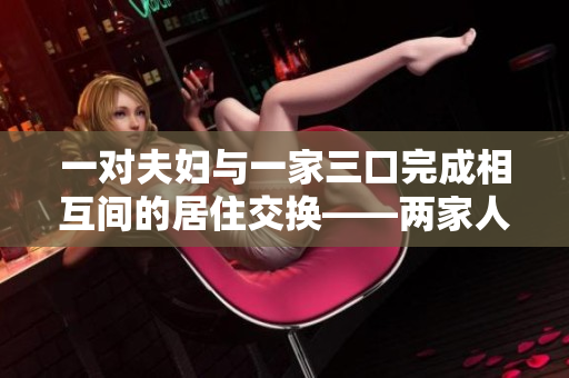 一對(duì)夫婦與一家三口完成相互間的居住交換——兩家人換居 一對(duì)夫婦與一家三口完成相互間的居住交換——兩家人換居