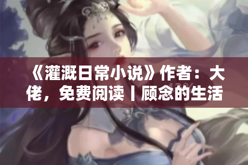 《灌溉日常小說》作者：大佬，免費閱讀丨顧念的生活故事