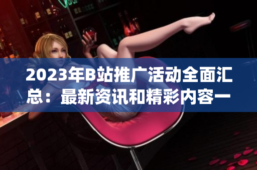 2023年B站推廣活動(dòng)全面匯總：最新資訊和精彩內(nèi)容一網(wǎng)打盡(1)