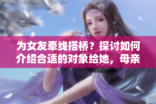 為女友牽線搭橋？探討如何介紹合適的對象給她，母親的朋友或?qū)⒊蔀殛P(guān)鍵